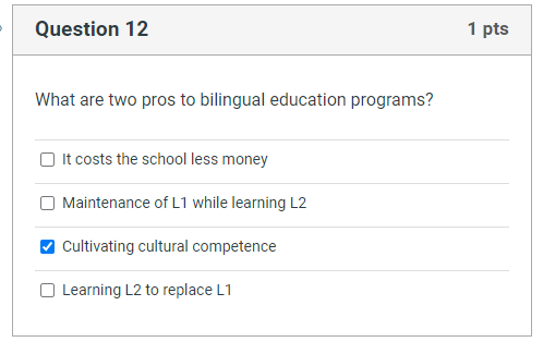 Question 12
What are two pros to bilingual education programs?
It costs the school less money
Maintenance of L1 while learning L2
Cultivating cultural competence
Learning L2 to replace L1
1 pts