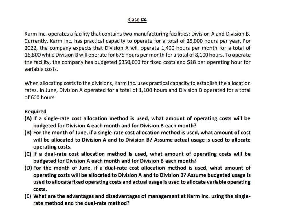 Case #4
Karm Inc. operates a facility that contains two manufacturing facilities: Division A and Division B.
Currently, Karm Inc. has practical capacity to operate for a total of 25,000 hours per year. For
2022, the company expects that Division A will operate 1,400 hours per month for a total of
16,800 while Division B will operate for 675 hours per month for a total of 8,100 hours. To operate
the facility, the company has budgeted $350,000 for fixed costs and $18 per operating hour for
variable costs.
When allocating costs to the divisions, Karm Inc. uses practical capacity to establish the allocation
rates. In June, Division A operated for a total of 1,100 hours and Division B operated for a total
of 600 hours.
Required
(A) If a single-rate cost allocation method is used, what amount of operating costs will be
budgeted for Division A each month and for Division B each month?
(B) For the month of June, if a single-rate cost allocation method is used, what amount of cost
will be allocated to Division A and to Division B? Assume actual usage is used to allocate
operating costs.
(C) If a dual-rate cost allocation method is used, what amount of operating costs will be
budgeted for Division A each month and for Division B each month?
(D) For the month of June, if a dual-rate cost allocation method is used, what amount of
operating costs will be allocated to Division A and to Division B? Assume budgeted usage is
used to allocate fixed operating costs and actual usage is used to allocate variable operating
costs.
(E) What are the advantages and disadvantages of management at Karm Inc. using the single-
rate method and the dual-rate method?