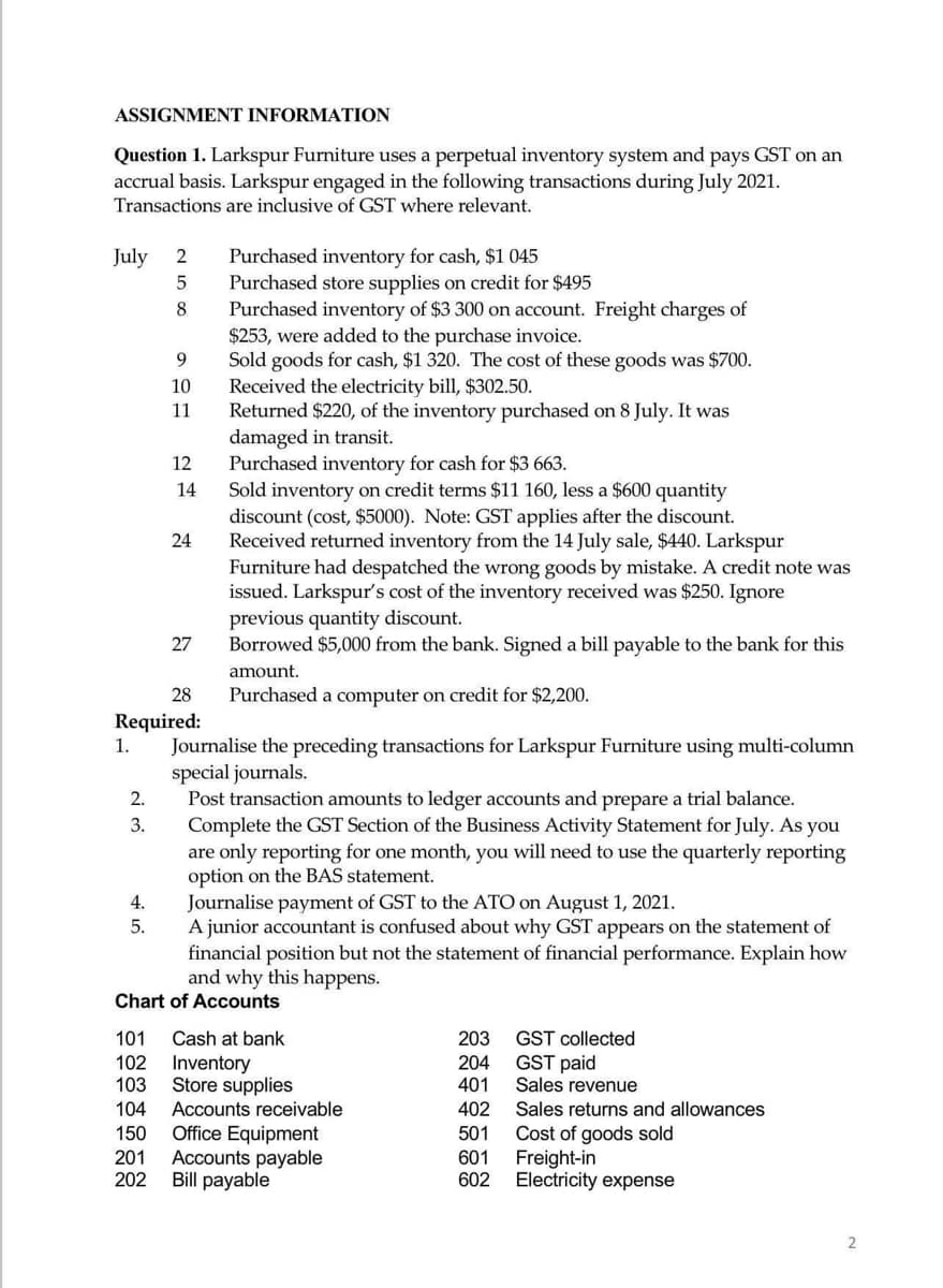 ASSIGNMENT INFORMATION
Question 1. Larkspur Furniture uses a perpetual inventory system and pays GST on an
accrual basis. Larkspur engaged in the following transactions during July 2021.
Transactions are inclusive of GST where relevant.
July
2.
3.
2
5
8
4.
5.
9
10
11
12
14
24
28
Required:
1.
27
Purchased inventory for cash, $1 045
Purchased store supplies on credit for $495
Purchased inventory of $3 300 on account. Freight charges of
$253, were added to the purchase invoice.
Sold goods for cash, $1 320. The cost of these goods was $700.
Received the electricity bill, $302.50.
Returned $220, of the inventory purchased on 8 July. It was
damaged in transit.
Purchased inventory for cash for $3 663.
Sold inventory on credit terms $11 160, less a $600 quantity
discount (cost, $5000). Note: GST applies after the discount.
Received returned inventory from the 14 July sale, $440. Larkspur
Furniture had despatched the wrong goods by mistake. A credit note was
issued. Larkspur's cost of the inventory received was $250. Ignore
previous quantity discount.
Borrowed $5,000 from the bank. Signed a bill payable to the bank for this
amount.
Purchased a computer on credit for $2,200.
Journalise the preceding transactions for Larkspur Furniture using multi-column
special journals.
Post transaction amounts to ledger accounts and prepare a trial balance.
Complete the GST Section of the Business Activity Statement for July. As you
are only reporting for one month, you will need to use the quarterly reporting
option on the BAS statement.
Journalise payment of GST to the ATO on August 1, 2021.
A junior accountant is confused about why GST appears on the statement of
financial position but not the statement of financial performance. Explain how
and why this happens.
Chart of Accounts
101 Cash at bank
102 Inventory
103
104 Accounts receivable
150 Office Equipment
Store supplies
201 Accounts payable
202 Bill payable
203
204
401
402
501
601
602
GST collected
GST paid
Sales revenue
Sales returns and allowances
Cost of goods sold
Freight-in
Electricity expense
2