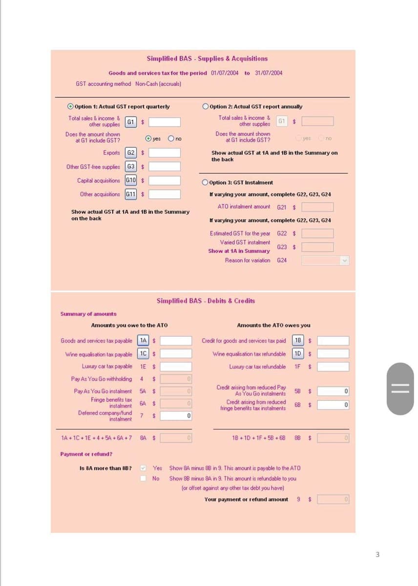 Simplified BAS - Supplies & Acquisitions
Goods and services tax for the period 01/07/2004 to 31/07/2004
GST accounting method Non-Cash (accruals)
Option 1: Actual GST report quarterly
Total sales & income &
other supplies
G1 $
Does the amount shown
at G1 include GST?
Exports G2 $
Other GST-free supplies G3 $
Capital acquisitions G10 $
Other acquisitions G11 $
Show actual GST at 1A and 1B in the Summary
on the back
Summary of amounts
O yes O no
Amounts you owe to the ATO
Goods and services tax payable 1A $
Wine equalisation tax payable 1C $
1E $
Luxury car tax payable
Pay As You Go withholding
Pay As You Go instalment
Fringe benefits tax
instalment
Deferred company/fund
instalment
4 $
54 $
6A $
7 $
1A +1C+1E+4+5A +6A +7 84 $
Payment or refund?
Is 8A more than 8B?
BI
Yes
Yes
No
O Option 2: Actual GST report annually
Total sales & income &
other supplies
G1 $
Simplified BAS Debits & Credits
0
0
0
0
Does the amount shown
at G1 include GST?
Show actual GST at 1A and 1B in the Summary on
the back
Option 3: GST Instalment
If varying your amount, complete G22, G23, G24
ATO instalment amount G21 $
If varying your amount, complete G22, G23, G24
Estimated GST for the year G22 $
Varied GST instalment
G23 $
Show at 1A in Summary
Reason for variation
G24
Amounts the ATO owes you
Credit for goods and services tax paid 1B $
Wine equalisation tax refundable 1D $
Luxury car tax refundable
1F $
Credit arising from reduced Pay
As You Go instalments.
Credit arising from reduced
fringe benefits tax instalments
yes no
18+1D +1F +58 +68
5B
$
6B $
Show 84 minus 88 in 9. This amount is payable to the ATO
Show 88 minus 8A in 9. This amount is refundable to you
(or offset against any other tax debt you have)
88 $
Your payment or refund amount 9 $
0
0
3