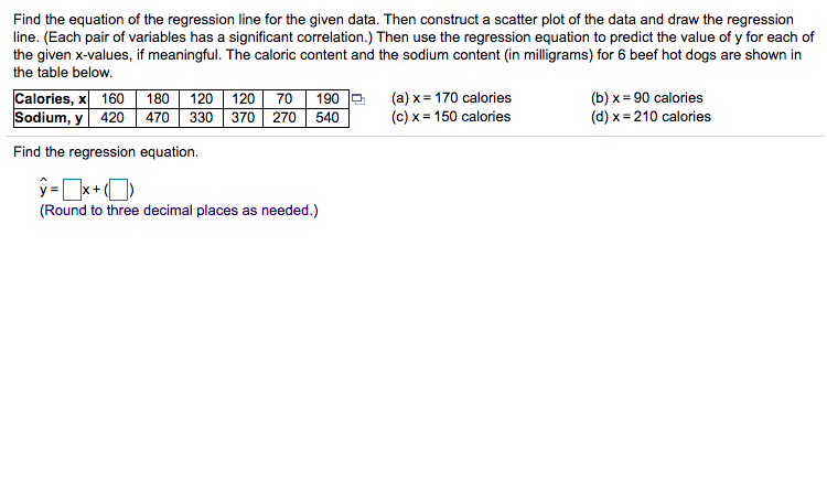 Find the equation of the regression line for the given data. Then construct a scatter plot of the data and draw the regression
line. (Each pair of variables has a significant correlation.) Then use the regression equation to predict the value of y for each of
the given x-values, if meaningful. The caloric content and the sodium content (in milligrams) for 6 beef hot dogs are shown in
the table below.
120
Calories, x|
Sodium, y 420
70
190
330 370 270 540
(a) x= 170 calories
(c) x = 150 calories
(b) x = 90 calories
(d) x = 210 calories
160
180
120
470
Find the regression equation.
(Round to three decimal places as needed.)
