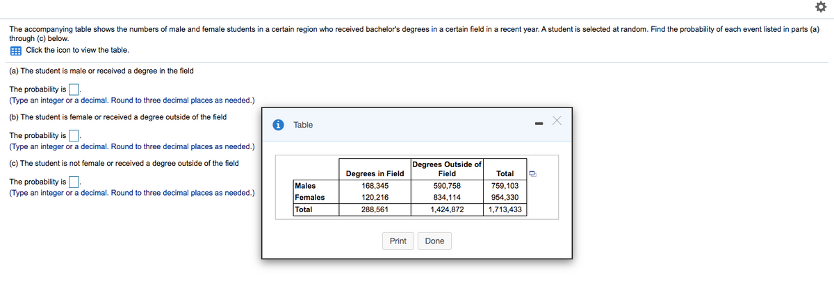 The accompanying table shows the numbers of male and female students in
through (c) below.
E Click the icon to view the table.
certain region who received bachelor's degrees in a certain field in a recent year. A student is selected at random. Find the probability of each event listed in parts (a)
(a) The student is male or received a degree in the field
The probability is
(Type an integer or a decimal. Round to three decimal places as needed.)
(b) The student is female or received a degree outside of the field
Table
The probability isN.
(Type an integer or a decimal. Round to three decimal places as needed.)
(c) The student is not female or received a degree outside of the field
Degrees Outside of
Field
Degrees in Field
Total
The probability isO:
Males
168,345
590,758
759,103
(Type an integer or a decimal. Round to three decimal places as needed.)
Females
120,216
834,114
954.330
Total
288,561
1,424,872
1,713,433
Print
Done
