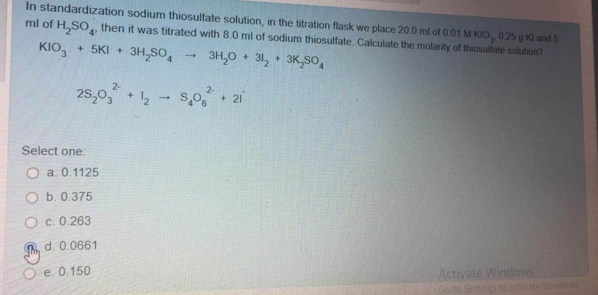 In standardization sodium thiosulfate solution, in the titration flask we place 20.0 ml of 0.01 M KIO, 0.25 g Kl and 5
ml of H,SO, then it was titrated with 8.0 ml of sodium thiosulfate. Calculate the molarity of thiosulfate solution?
KIO, + 5KI + 3H,SO,
3H,0 + 31, + 3K,SO,
2-
25,03
2-
+
S,O, + 21
Select one:
O a. 0.1125
O b. 0.375
O c. 0.263
d. 0.0661
Activate Windows
Go to Settings to activate Windoxs
O e. 0.150
