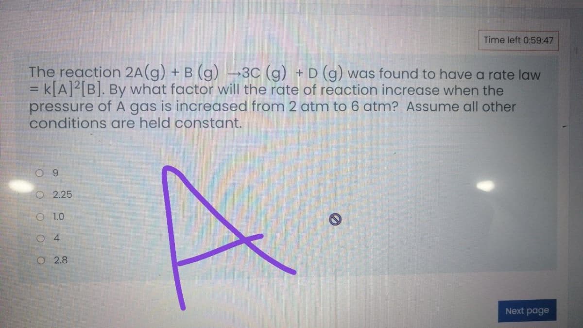 Time left 0:59:47
The reaction 2A(g) + B (g)→3C (g) +D (g) was found to have a rate law
= k[A]²[B]. By what factor will the rate of reaction increase when the
pressure of A gas is increased from 2 atm to 6 atm? Assume all other
conditions are held constant.
9
O 2.25
O 1.0
4.
O 2.8
Next page
