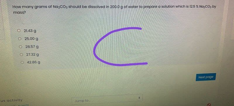 How many grams of NazcO3 should be dissolved in 200.0g of water to prepare a solution which is 12.5 % Na,CO, by
mass?
O 21.43 g
O 25.00 g
O 28.57 g
O 27.32 g
O 42.86 g
Next page
us activity
Jump to.
