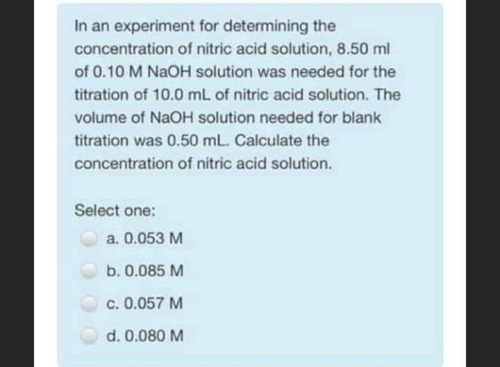 In an experiment for determining the
concentration of nitric acid solution, 8.50 ml
of 0.10 M NaOH solution was needed for the
titration of 10.0 mL of nitric acid solution. The
volume of NaOH solution needed for blank
titration was 0.50 mL. Calculate the
concentration of nitric acid solution.
Select one:
a. 0.053 M
b. 0.085 M
c. 0.057 M
d. 0.080 M
