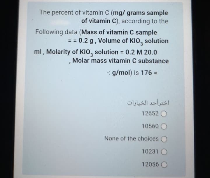 The percent of vitamin C (mg/ grams sample
of vitamin C), according to the
Following data (Mass of vitamin C sample
== 0.2 g, Volume of KIO, solution
ml , Molarity of KIO, solution = 0.2 M 20.0
Molar mass vitamin C substance
- g/mol) is 176% D
اخترأحد الخيارات
12652 O
10560
None of the choices O
10231
12056
