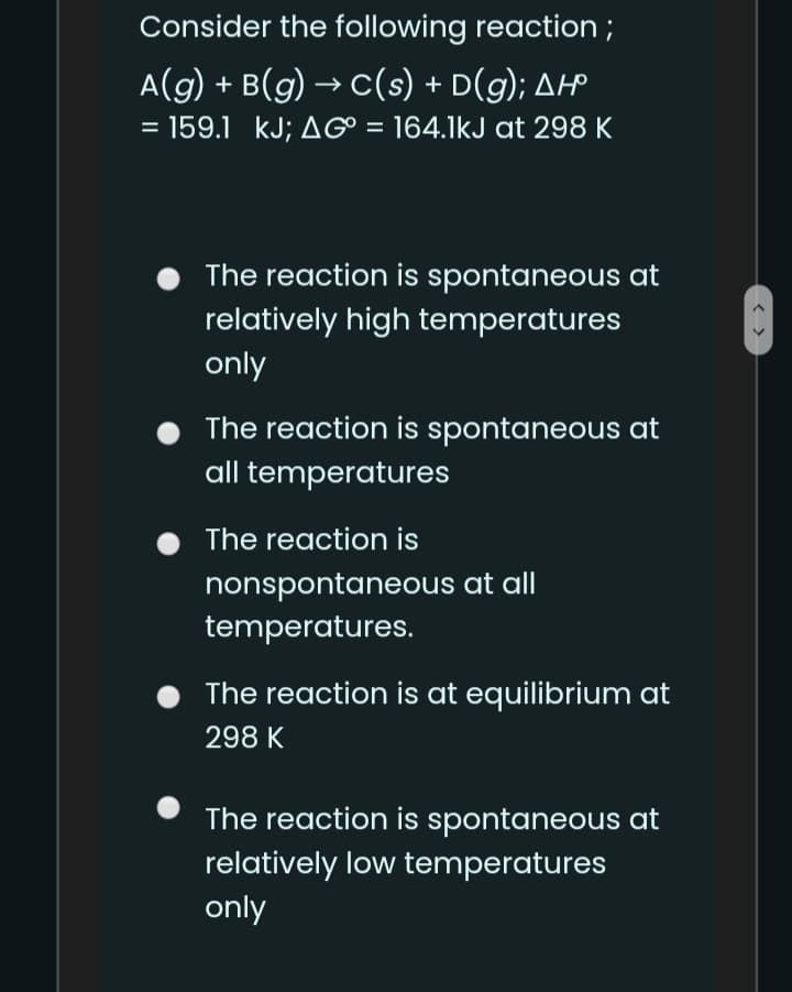 Consider the following reaction;
A(g) + B(g) → c(s) + D(g); AH
= 159.1 kJ; AG = 164.1kJ at 298 K
%3D
The reaction is spontaneous at
relatively high temperatures
only
The reaction is spontaneous at
all temperatures
The reaction is
nonspontaneous at all
temperatures.
The reaction is at equilibrium at
298 K
The reaction is spontaneous at
relatively low temperatures
only
