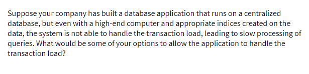 Suppose your company has built a database application that runs on a centralized
database, but even with a high-end computer and appropriate indices created on the
data, the system is not able to handle the transaction load, leading to slow processing of
queries. What would be some of your options to allow the application to handle the
transaction load?
