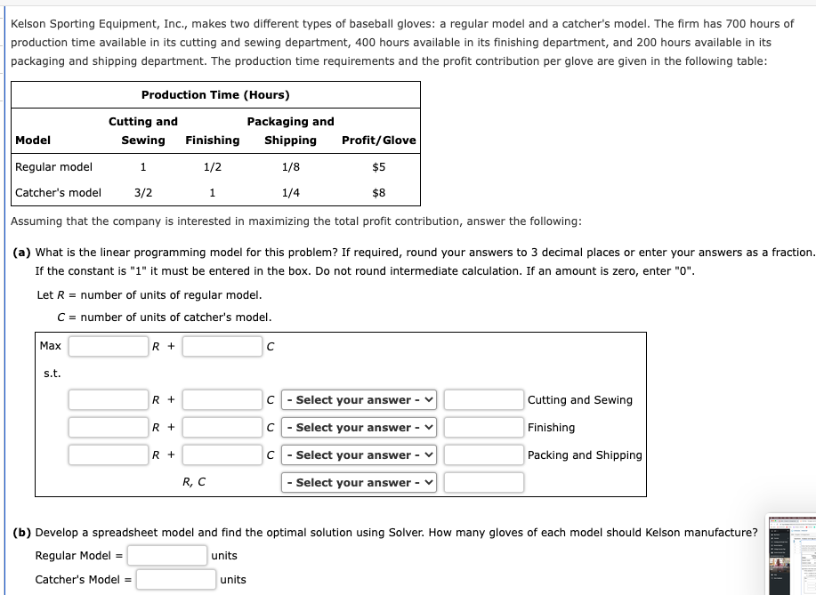 Kelson Sporting Equipment, Inc., makes two different types of baseball gloves: a regular model and a catcher's model. The firm has 700 hours of
production time available in its cutting and sewing department, 400 hours available in its finishing department, and 200 hours available in its
packaging and shipping department. The production time requirements and the profit contribution per glove are given in the following table:
Production Time (Hours)
Cutting and
Packaging and
Model
Sewing
Finishing
Shipping
Profit/Glove
Regular model
1
1/2
1/8
$5
Catcher's model
3/2
1/4
$8
Assuming that the company is interested in maximizing the total profit contribution, answer the following:
(a) What is the linear programming model for this problem? If required, round your answers to 3 decimal places or enter your answers as a fraction.
If the constant is "1" it must be entered in the box. Do not round intermediate calculation. If an amount is zero, enter "0".
Let R = number of units of regular model.
C = number of units of catcher's model.
Max
R +
s.t.
R +
C - Select your answer
Cutting and Sewing
R +
C - Select your answer -
Finishing
R +
C - Select your answer -
Packing and Shipping
R, C
- Select your answer
(b) Develop a spreadsheet model and find the optimal solution using Solver. How many gloves of each model should Kelson manufacture?
Regular Model =
units
Catcher's Model =
units
