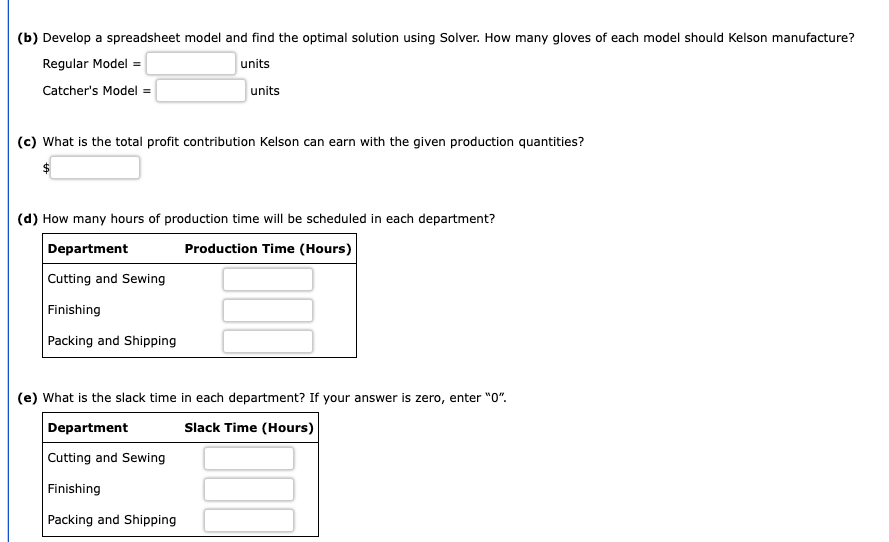 (b) Develop a spreadsheet model and find the optimal solution using Solver. How many gloves of each model should Kelson manufacture?
Regular Model =
units
Catcher's Model =
units
(c) What is the total profit contribution Kelson can earn with the given production quantities?
(d) How many hours of production time will be scheduled in each department?
Department
Production Time (Hours)
Cutting and Sewing
Finishing
Packing and Shipping
(e) What is the slack time in each department? If your answer is zero, enter "0".
Department
Slack Time (Hours)
Cutting and Sewing
Finishing
Packing and Shipping
