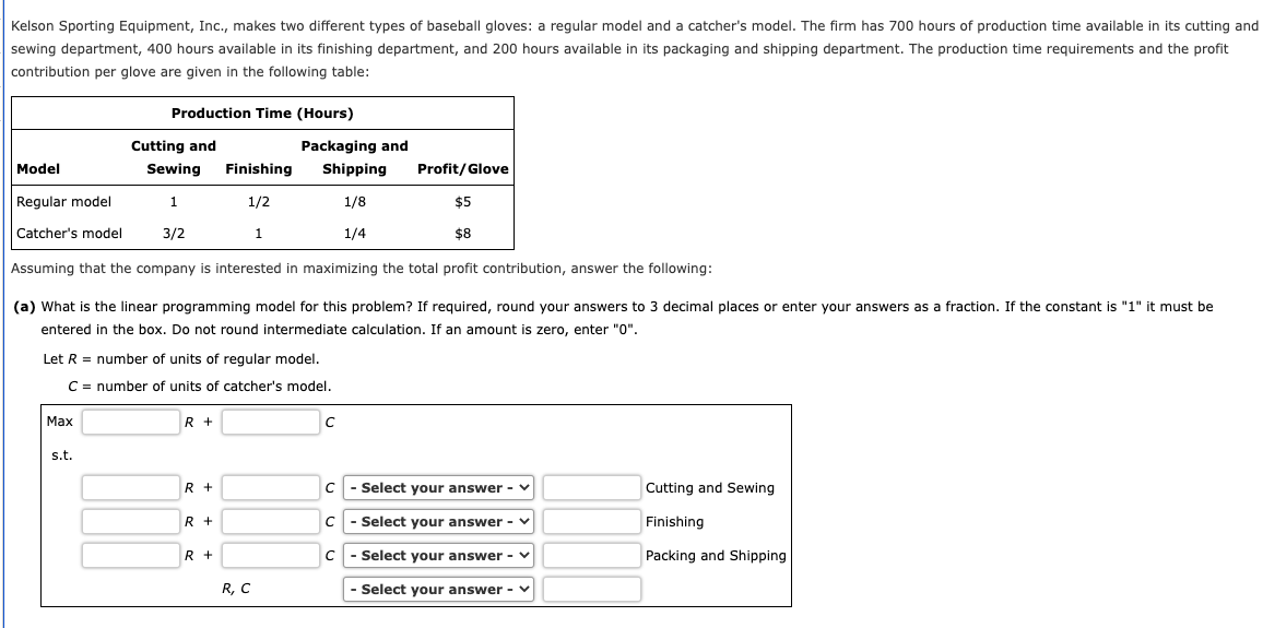 Kelson Sporting Equipment, Inc., makes two different types of baseball gloves: a regular model and a catcher's model. The firm has 700 hours of production time available in its cutting and
sewing department, 400 hours available in its finishing department, and 200 hours available in its packaging and shipping department. The production time requirements and the profit
contribution per glove are given in the following table:
Production Time (Hours)
Cutting and
Packaging and
Model
Sewing
Finishing
Shipping
Profit/Glove
Regular model
1
1/2
1/8
$5
Catcher's model
3/2
1
1/4
$8
Assuming that the company is interested in maximizing the total profit contribution, answer the following:
(a) What is the linear programming model for this problem? If required, round your answers to 3 decimal places or enter your answers as a fraction. If the constant is "1" it must be
entered in the box. Do not round intermediate calculation. If an amount is zero, enter "0".
Let R = number of units of regular model.
C = number of units of catcher's model.
Маx
R +
s.t.
R +
- Select your answer -
Cutting and Sewing
R +
- Select your answer - v
Finishing
R +
C
- Select your answer - v
Packing and Shipping
R, C
Select your answer - v
