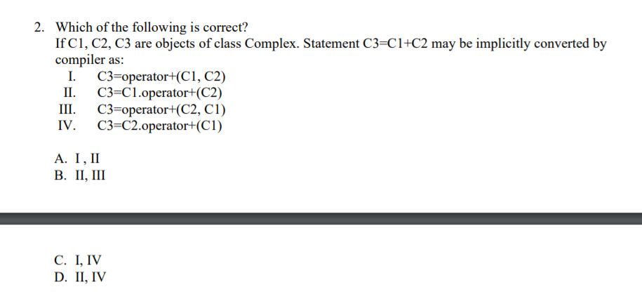 2. Which of the following is correct?
If C1, C2, C3 are objects of class Complex. Statement C3=C1+C2 may be implicitly converted by
compiler as:
C3=operator+(C1, C2)
C3=C1.operator+(C2)
III.
II.
C3=operator+(C2, C1)
C3=C2.operator+(C1)
IV.
A. Ι, 1
В. П,
С. I, IV
D. II, IV
