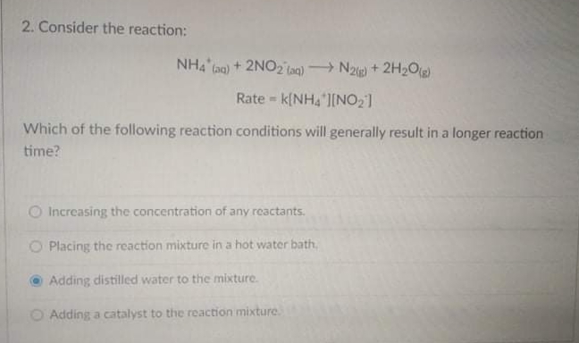 2. Consider the reaction:
NH4 Gao) + 2NO2 laq) N2ig) + 2H2Og)
Rate - k{NH4 I[NO2]
Which of the following reaction conditions will generally result in a longer reaction
time?
O Increasing the concentration of any reactants.
O Placing the reaction mixture in a hot water bath,
Adding distilled water to the mixture.
O Adding a catalyst to the reaction mixture.
