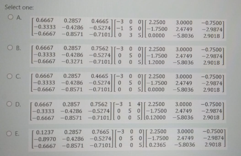 Select one:
O A.
0.6667
-0.3333 -0.4286 -0.5274|-1 5 0
[-0.6667
0.2857
0.4665
[-3 0 01[ 2.2500
3.0000
-0.7500]
-2.9874
-1.7500
-0.8571 -0.7101][ 0 3 5][0.0000
2.4749
-5.8036
2.9018
O B.
0.6667
0.2857
-0.4286 -0.5274| 0 5 0
-0.3271 -0.7101][ 0
0.7562
-3 0 011 2.2500
-0.7500]
-2.9874
3.0000
-0.3333
-1.7500
[-0.6667
2.4749
-5.8036
0 5][ 1.2000
2.9018
T 0.6667
-0.3333
0.2857
0.4665
-3 0 01[ 2.2500
05 0
5
-0.7500
-2.9874
2.9018
3.0000
-0.4286 -0.5274
-1.7500
2.4749
-0.6667
-0.8571
-0.7101][ 0
0.0000
-5.8036
OD.
0.7562 1[-3 1 4][ 2.2500
-0.5274
-0.7101]
-0.7500
-2.9874
0.6667
0.2857
3.0000
050-1.7500
0 0 5]l0.12000
-0.3333 -0.4286
2.4749
-0.6667 -0.8571
-5.8036
2.9018
0.2857
-0.8970 -0.4286 -0.5274|| 0
-0.6667 -0.8571 -0.7101][ 0
-3 0 01[ 2.2500
5 0-1.7500
0 5][0.2365
-0.7500
-2.9874
O E.
0.1237
0.7665
3.0000
2.4749
-5.8036
2.9018
