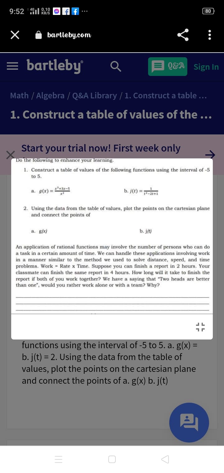 9:52 * 45 9:10
80
KB/S
bartleby.com
= bartleby
QEA
Sign In
Math / Algebra / Q&A Library /1. Construct a table ...
1. Construct a table of values of the ...
Start your trial now! First week only
Do the following to enhance your learning.
1. Construct a table of values of the following functions using the interval of -5
to 5.
a. g(x) =3r-s
b. j(t) =i
2-2t41
2. Using the data from the table of values, plot the points on the cartesian plane
and connect the points of
a. g(x)
b. j(t)
An application of rational functions may involve the number of persons who can do
a task in a certain amount of time. We can handle these applications involving work
in a manner similar to the method we used to solve distance, spced, and time
problems. Work Rate x Time. Suppose you can finish a report in 2 hours. Your
classmate can finish the same report in 4 hours. How long will it take to finish the
report if both of you work together? We have a saying that "Two heads are better
than one", would you rather work alone or with a team? Why?
functions using the interval of -5 to 5. a. g(x) =
b. j(t) = 2. Using the data from the table of
values, plot the points on the cartesian plane
and connect the points of a. g(x) b. j(t)
%3D
%3D
