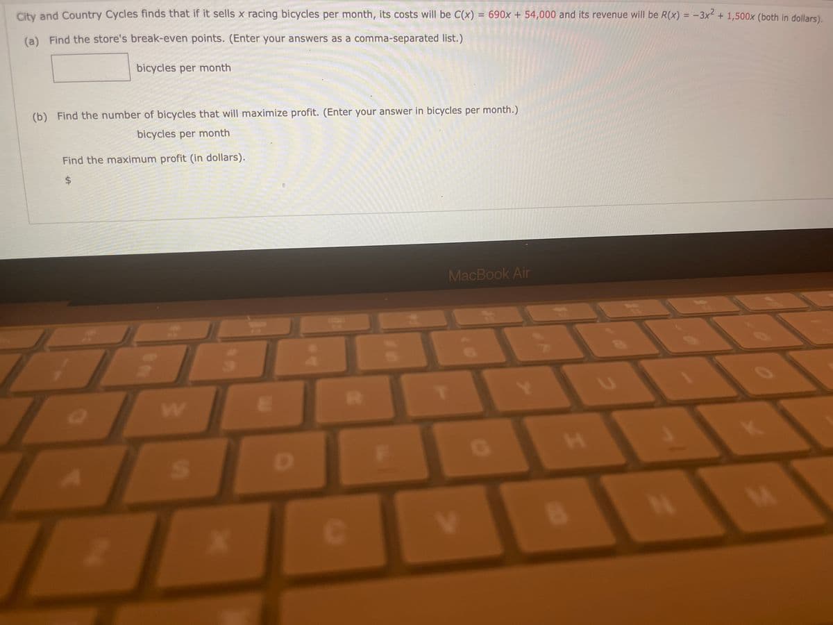 City and Country Cycles finds that if it sells x racing bicycles per month, its costs will be C(x) = 690x + 54,000 and its revenue will be R(x) = -3x² + 1,500x (both in dollars).
(a) Find the store's break-even points. (Enter your answers as a comma-separated list.)
bicycles per month
(b) Find the number of bicycles that will maximize profit. (Enter your answer in bicycles per month.)
bicycles per month
Find the maximum profit (in dollars).
$
::
S
C
F
MacBook Air
V
I
B
U
15
N
M
