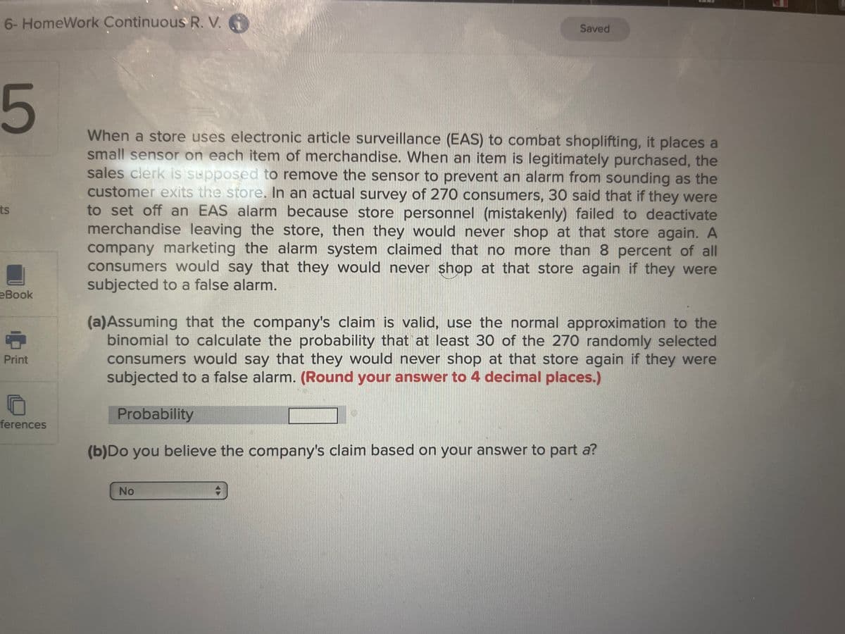 6- HomeWork Continuous R. V. G
5
ts
eBook
6
Print
ferences
Saved
When a store uses electronic article surveillance (EAS) to combat shoplifting, it places a
small sensor on each item of merchandise. When an item is legitimately purchased, the
sales clerk is supposed to remove the sensor to prevent an alarm from sounding as the
customer exits the store. In an actual survey of 270 consumers, 30 said that if they were
to set off an EAS alarm because store personnel (mistakenly) failed to deactivate
merchandise leaving the store, then they would never shop at that store again. A
company marketing the alarm system claimed that no more than 8 percent of all
consumers would say that they would never shop at that store again if they were
subjected to a false alarm.
(a)Assuming that the company's claim is valid, use the normal approximation to the
binomial to calculate the probability that at least 30 of the 270 randomly selected
consumers would say that they would never shop at that store again if they were
subjected to a false alarm. (Round your answer to 4 decimal places.)
Probability
(b)Do you believe the company's claim based on your answer to part a?
No
