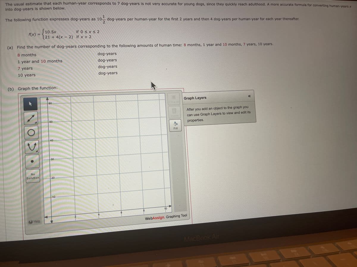 The usual estimate that each human-year corresponds to 7 dog-years is not very accurate for young dogs, since they quickly reach adulthood. A more accurate formula for converting human-years x
into dog-years is shown below.
The following function expresses dog-years as 10 dog-years per human-year for the first 2 years and then 4 dog-years per human-year for each year thereafter.
f(x) =
(a) Find the number of dog-years corresponding to the following amounts of human time: 8 months, 1 year and 10 months, 7 years, 10 years.
8 months
dog-years
dog-years
1 year and 10 months
7 years
dog-years
10 years
dog-years
(b) Graph the function:
O
10.5×
21+ 4(x - 2) if x > 2
No
Solution
Help
60
50
40
30
20
if 0 ≤ x ≤ 2
10
2
D
8
10
Fill
Graph Layers
After you add an object to the graph you
can use Graph Layers to view and edit its
properties.
WebAssign. Graphing Tool
MacBook Air
<<
*
FA