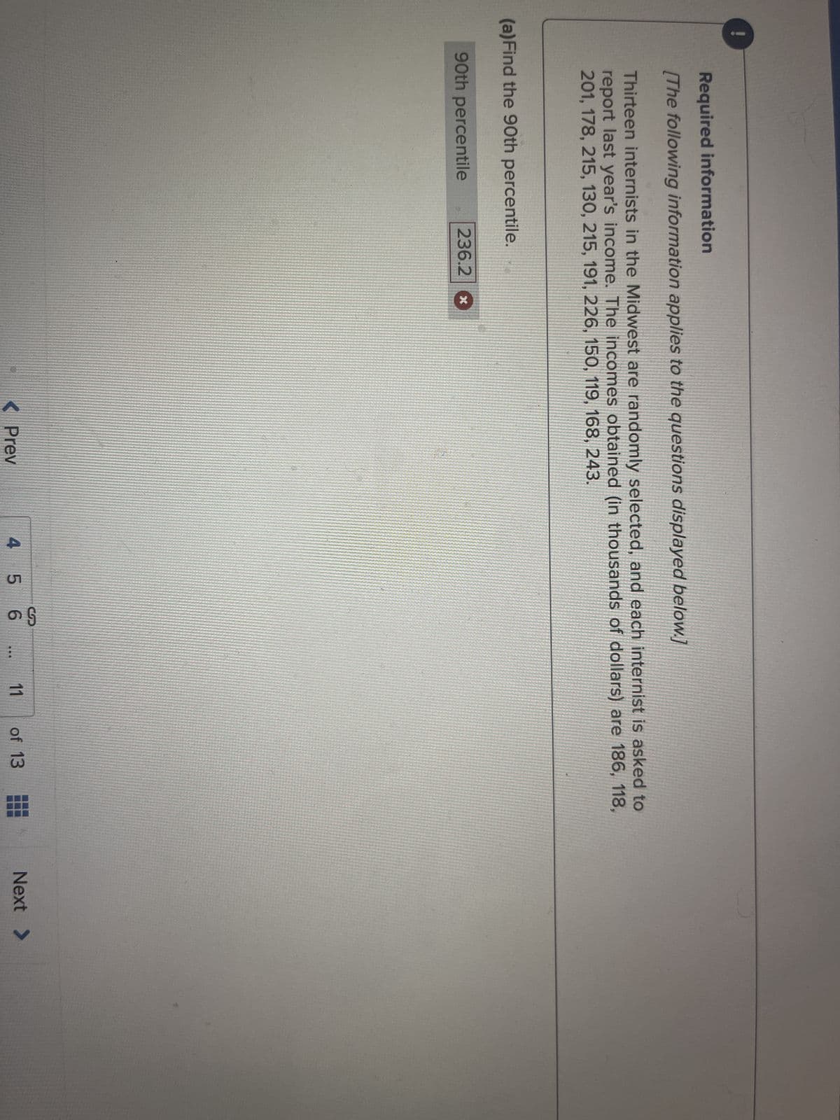 0
Required information
[The following information applies to the questions displayed below.]
Thirteen internists in the Midwest are randomly selected, and each internist is asked to
report last year's income. The incomes obtained (in thousands of dollars) are 186, 118,
201, 178, 215, 130, 215, 191, 226, 150, 119, 168, 243.
(a) Find the 90th percentile.
90th percentile
236.2
< Prev
So
4 5 6
11
of 13
Next >