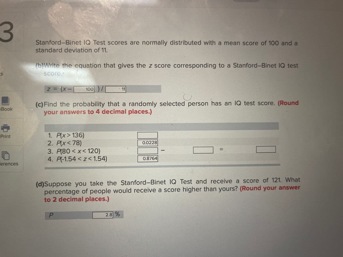 3
S
Book
6
Print
Ferences
Stanford-Binet IQ Test scores are normally distributed with a mean score of 100 and a
standard deviation of 11.
(b)Write the equation that gives the z score corresponding to a Stanford-Binet IQ test
score..
z = (x-1 100 ) /
(c) Find the probability that a randomly selected person has an IQ test score. (Round
your answers to 4 decimal places.)
1. P(x> 136)
2. P(x<78)
3. P(80<x< 120)
4. P(-1.54 < z < 1.54)
P
11
2.8%
0.0228
0.8764
(d)Suppose you take the Stanford-Binet IQ Test and receive a score of 121. What
percentage of people would receive a score higher than yours? (Round your answer
to 2 decimal places.)
II