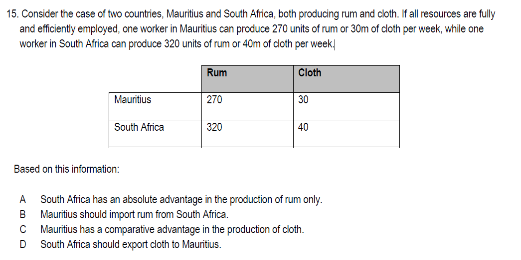 15. Consider the case of two countries, Mauritius and South Africa, both producing rum and cloth. If all resources are fully
and efficiently employed, one worker in Mauritius can produce 270 units of rum or 30m of cloth per week, while one
worker in South Africa can produce 320 units of rum or 40m of cloth per week.
Rum
Cloth
Mauritius
270
30
South Africa
320
40
Based on this information:
A
South Africa has an absolute advantage in the production of rum only.
В
Mauritius should import rum from South Africa.
Mauritius has a comparative advantage in the production of cloth.
South Africa should export cloth to Mauritius.
