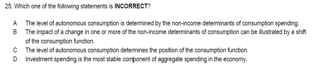 25. Which one of the following statements is INCORRECT?
A
The level of autonomous consumption is determined by the non-income determinants of consumption spending.
The impact of a change in one or more of the non-income determinants of consumption can be illustrated by a shift
В
of the consumption function.
The level of autonomous consumption determines the position of the consumption function.
Investment spending is the most stable component of aggregate spending in the
C
economy.
