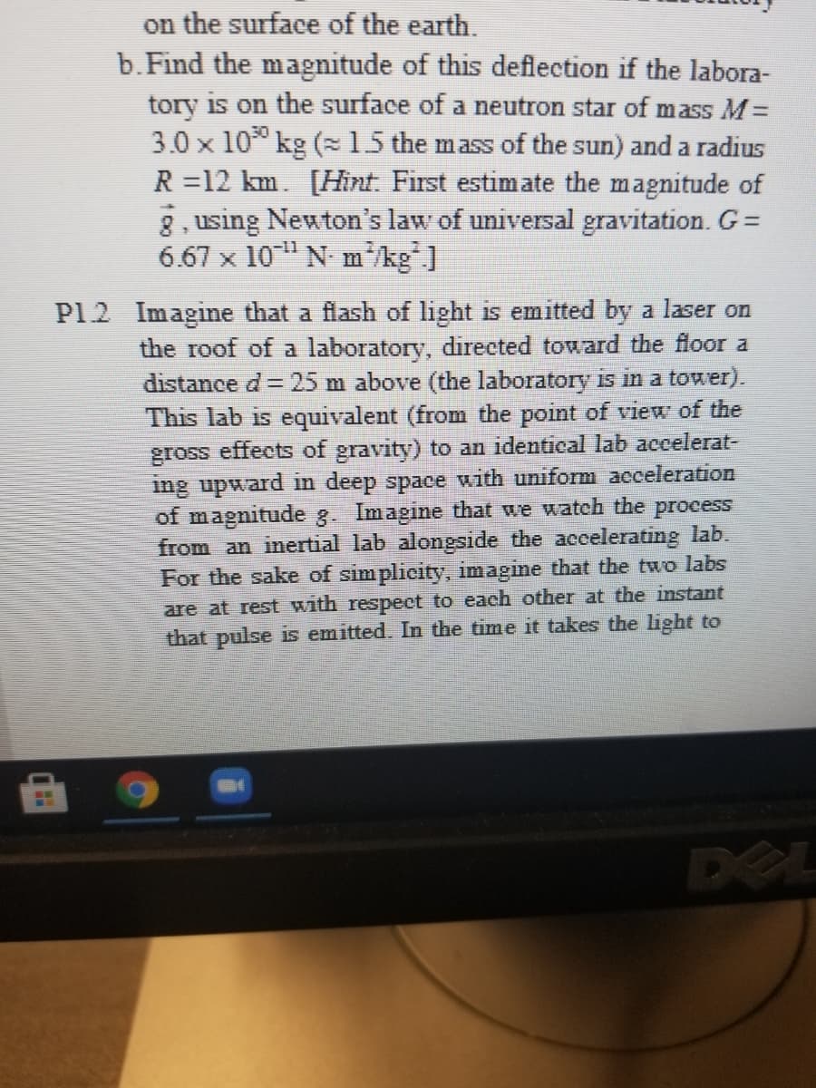 on the surface of the earth.
b.Find the magnitude of this deflection if the labora-
tory is on the surface of a neutron star of mass M=
3.0 x 10 kg (15 the mass of the sun) and a radius
R =12 km. [Hint. First estimate the magnitude of
8, using Newton's law of universal gravitation. G=
6.67 x 10" N m kg"]
P12 Imagine that a flash of light is emitted by a laser on
the roof of a laboratory, directed toward the floor a
distance d= 25 m above (the laboratory is in a tower).
This lab is equivalent (from the point of view of the
gross effects of gravity) to an identical lab accelerat-
ing upward in deep space with uniform acceleration
of magnitude g. Imagine that we watch the process
from an inertial lab alongside the accelerating lab.
For the sake of simplicity, imagine that the two labs
are at rest with respect to each other at the instant
that pulse is emitted. In the time it takes the light to
DEL
