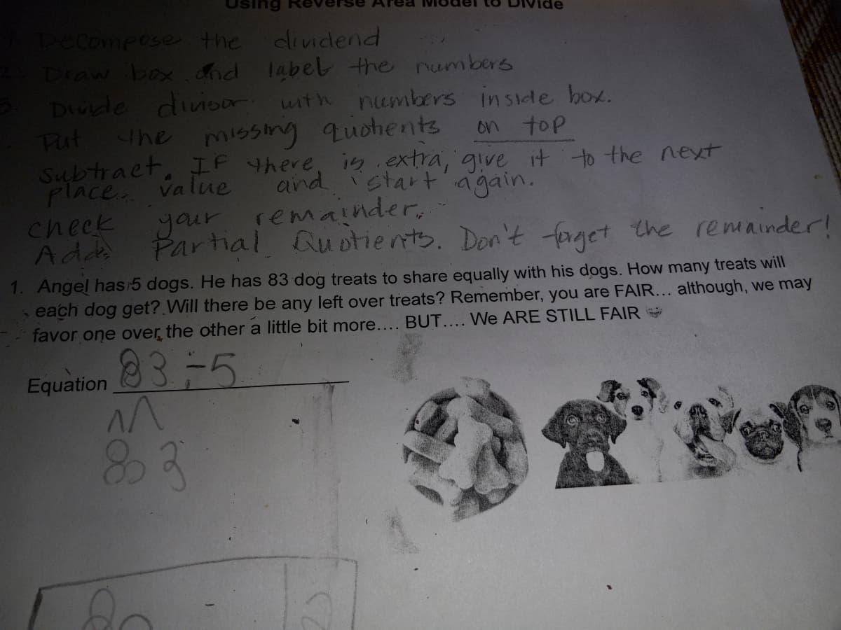 Pecompose the
Draw box dnd label the numbers
Drukde dinsor with
Fut the
Subtract, IF there, is.extra, give it to the ext
place. value
check
Adds
dividend
numbers inside box.
missing quohents
on top
and
start again.
your remainder,
Partial Qu otients. Don't fpaget the remainder!
1. Angel has 5 dogs. He has 83 dog treats to share equally with his dogs. How many treats will
each dog get? Will there be any left over treats? Remember, you are FAIR... although, we may
favor one over the other a little bit more.... BUT.... We ARE STILL FAIR
83-5
Equation
83
