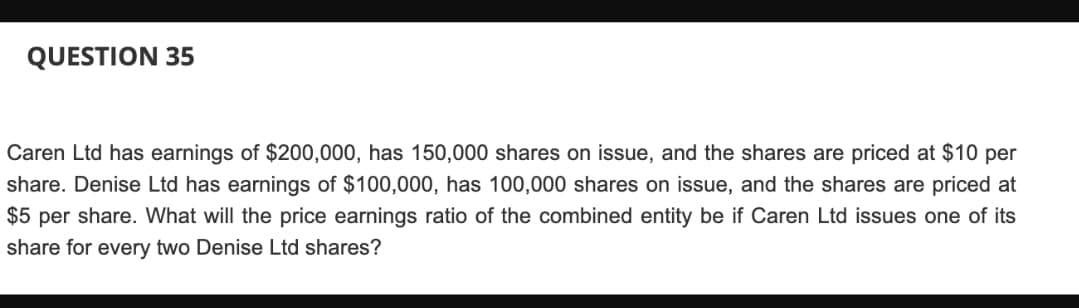 QUESTION 35
Caren Ltd has earnings of $200,000, has 150,000 shares on issue, and the shares are priced at $10 per
share. Denise Ltd has earnings of $100,000, has 100,000 shares on issue, and the shares are priced at
$5 per share. What will the price earnings ratio of the combined entity be if Caren Ltd issues one of its
share for every two Denise Ltd shares?
