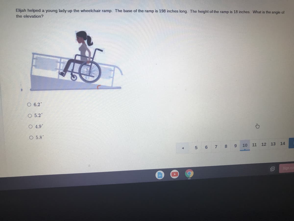 Elijah helped a young lady up the wheelchair ramp. The base of the ramp is 198 inches long. The height of the ramp is 18 inches. What is the angle of
the elevation?
O 6.2
O 5.2°
O 4.9"
O 5.8°
5 6 7
8 9
10 11
12 13 14
Sign ou
