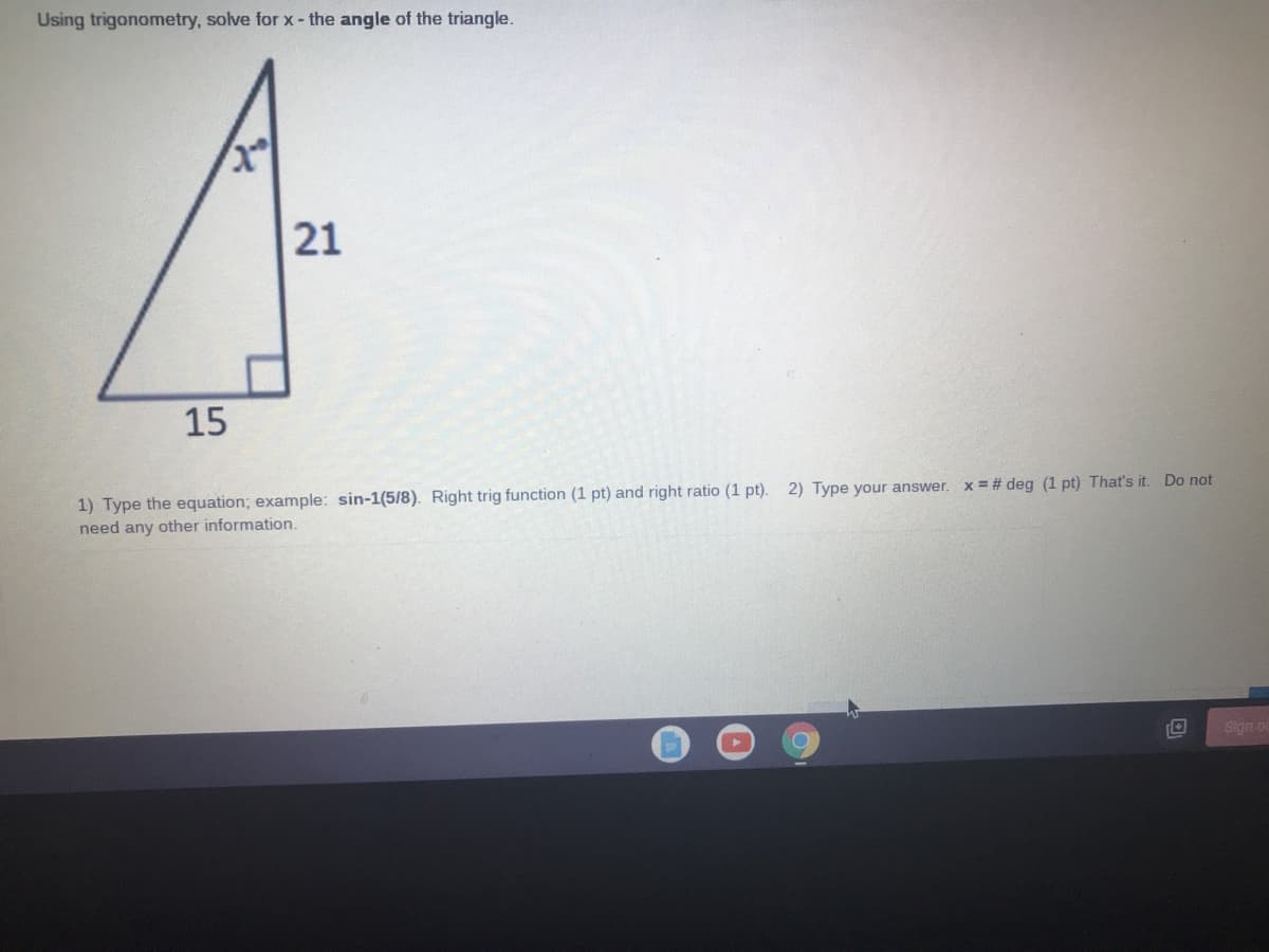 Using trigonometry, solve for x- the angle of the triangle.
21
15
1) Type the equation; example: sin-1(5/8). Right trig function (1 pt) and right ratio (1 pt). 2)
need any other information.
your answer. x = # deg (1 pt) That's it. Do not
Sign o
