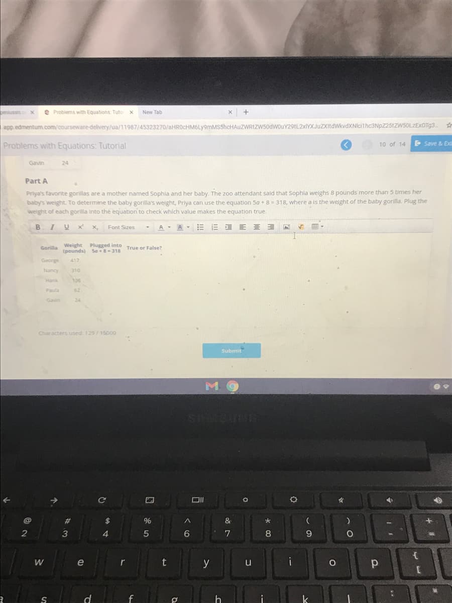 peniussis
e Problems with Equations: Tuto
New Tab
app.edmentum.com/courseware-delivery/ua/11987/45323270/aHROcHM6Ly9mMSShcHAuZWRIZw50dwouY29tL2xlYXJuZXItdWkvdXNlcithc3NpZ25tZW50LZEXOTg3..
Problems with Equations: Tutorial
E Save & Exi
10 of 14
Gavin
24
Part A
Priya's favorite gorillas are a mother named Sophla and her baby. The zoo attendant sald that Sophla welghs 8 pounds more than 5 times her
baby's weight. To determine the baby gorilla's weight, Priya can use the equation 5a + 8 = 318, where a is the welght of the baby gorilla. Plug the
weight of each gorilla into the equation to check which value makes the equation true.
B
X,
Font Sizes
A- A-
三 E三ヨ
画。
Gorilla Weight Plugged into True or False?
(pounds) Sa +8-318
George
417
Nancy
310
Hank
136
Paula
62
Gavin
24
Characters used: 129/15000
Submit
STSINE
->
ce
23
2$
&
大
2
4
8.
e
r
t
y
u
i
d
