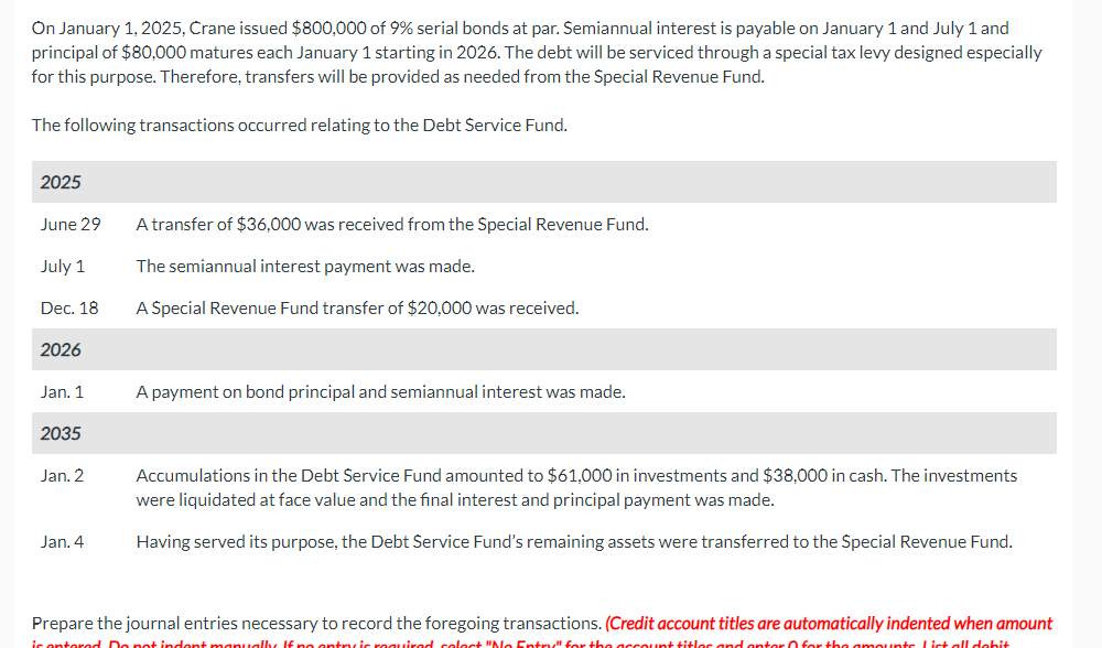 On January 1, 2025, Crane issued $800,000 of 9% serial bonds at par. Semiannual interest is payable on January 1 and July 1 and
principal of $80,000 matures each January 1 starting in 2026. The debt will be serviced through a special tax levy designed especially
for this purpose. Therefore, transfers will be provided as needed from the Special Revenue Fund.
The following transactions occurred relating to the Debt Service Fund.
2025
June 29
July 1
A transfer of $36,000 was received from the Special Revenue Fund.
The semiannual interest payment was made.
Dec. 18
2026
A Special Revenue Fund transfer of $20,000 was received.
Jan. 1
A payment on bond principal and semiannual interest was made.
2035
Jan. 2
Jan. 4
Accumulations in the Debt Service Fund amounted to $61,000 in investments and $38,000 in cash. The investments
were liquidated at face value and the final interest and principal payment was made.
Having served its purpose, the Debt Service Fund's remaining assets were transferred to the Special Revenue Fund.
Prepare the journal entries necessary to record the foregoing transactions. (Credit account titles are automatically indented when amount
is entered. Do not indent manually. If no entry is required, select "No Entry" for the account titles and enter for the amounts. List all debit.