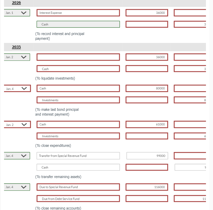 2026
Jan. 1
Jan. 2
Jan. 4
Jan. 2
Jan. 4
Jan. 4
2035
Interest Expense
Cash
(To record interest and principal
payment)
Cash
(To liquidate investments)
Cash
Investments
(To make last bond principal
and interest payment)
Cash
Investments
(To close expenditures)
Transfer from Special Revenue Fund
Cash
(To transfer remaining assets)
Due to Special Revenue Fund
Due from Debt Service Fund
(To close remaining accounts)
36000
36000
80000
61000
99000
116000
3
3
8
11