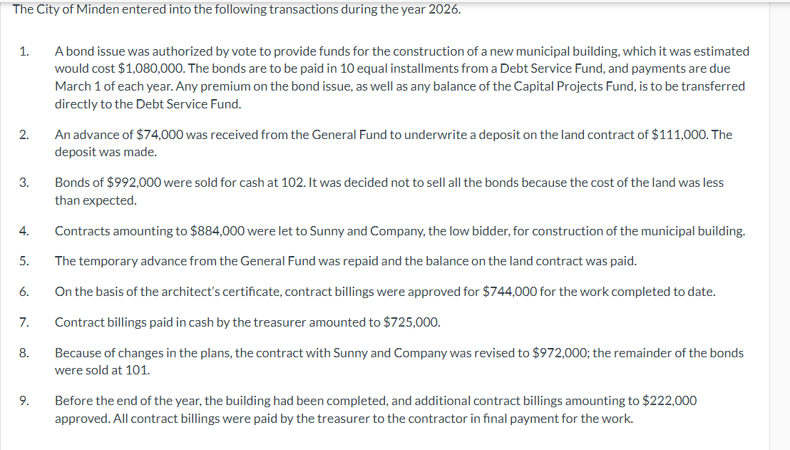 The City of Minden entered into the following transactions during the year 2026.
1.
2.
3.
4.
A bond issue was authorized by vote to provide funds for the construction of a new municipal building, which it was estimated
would cost $1,080,000. The bonds are to be paid in 10 equal installments from a Debt Service Fund, and payments are due
March 1 of each year. Any premium on the bond issue, as well as any balance of the Capital Projects Fund, is to be transferred
directly to the Debt Service Fund.
An advance of $74,000 was received from the General Fund to underwrite a deposit on the land contract of $111,000. The
deposit was made.
Bonds of $992,000 were sold for cash at 102. It was decided not to sell all the bonds because the cost of the land was less
than expected.
Contracts amounting to $884,000 were let to Sunny and Company, the low bidder, for construction of the municipal building.
5.
The temporary advance from the General Fund was repaid and the balance on the land contract was paid.
6.
7.
8.
9.
On the basis of the architect's certificate, contract billings were approved for $744,000 for the work completed to date.
Contract billings paid in cash by the treasurer amounted to $725,000.
Because of changes in the plans, the contract with Sunny and Company was revised to $972,000; the remainder of the bonds
were sold at 101.
Before the end of the year, the building had been completed, and additional contract billings amounting to $222,000
approved. All contract billings were paid by the treasurer to the contractor in final payment for the work.