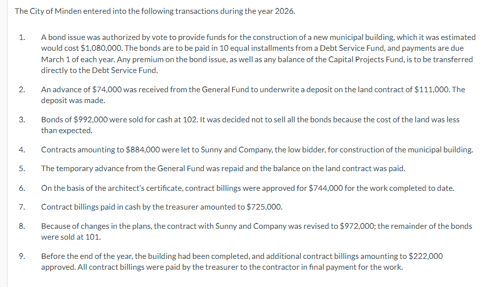 The City of Minden entered into the following transactions during the year 2026.
1.
2.
3.
4.
5.
6.
7.
8.
9.
A bond issue was authorized by vote to provide funds for the construction of a new municipal building, which it was estimated
would cost $1,080,000. The bonds are to be paid in 10 equal installments from a Debt Service Fund, and payments are due
March 1 of each year. Any premium on the bond issue, as well as any balance of the Capital Projects Fund, is to be transferred
directly to the Debt Service Fund.
An advance of $74,000 was received from the General Fund to underwrite a deposit on the land contract of $111,000. The
deposit was made.
Bonds of $992,000 were sold for cash at 102. It was decided not to sell all the bonds because the cost of the land was less
than expected.
Contracts amounting to $884,000 were let to Sunny and Company, the low bidder, for construction of the municipal building.
The temporary advance from the General Fund was repaid and the balance on the land contract was paid.
On the basis of the architect's certificate, contract billings were approved for $744,000 for the work completed to date.
Contract billings paid in cash by the treasurer amounted to $725,000.
Because of changes in the plans, the contract with Sunny and Company was revised to $972,000; the remainder of the bonds
were sold at 101.
Before the end of the year, the building had been completed, and additional contract billings amounting to $222,000
approved. All contract billings were paid by the treasurer to the contractor in final payment for the work.