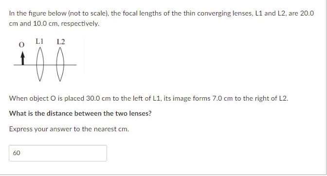 In the figure below (not to scale), the focal lengths of the thin converging lenses, L1 and L2, are 20.0
cm and 10.0 cm, respectively.
LI
L2
When object O is placed 30.0 cm to the left of L1, its image forms 7.0 cm to the right of L2.
What is the distance between the two lenses?
Express your answer to the nearest cm.
60
