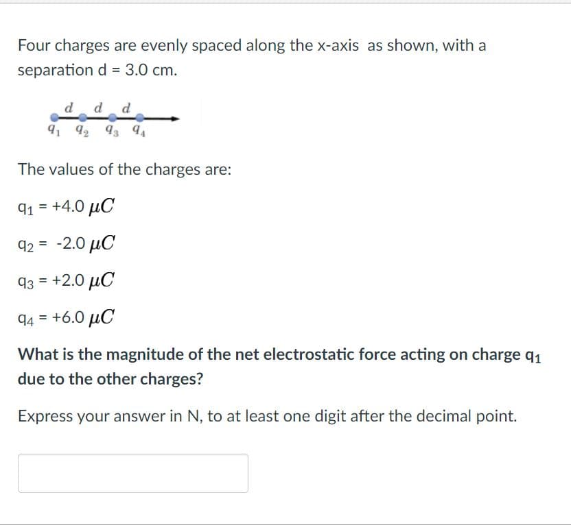 Four charges are evenly spaced along the x-axis as shown, with a
separation d = 3.0 cm.
d
d d
91 92 93
3 94
The values of the charges are:
91 = +4.0 µC
92 = -2.0 µC
93 = +2.0 µC
94 = +6.0 µC
What is the magnitude of the net electrostatic force acting on charge q1
due to the other charges?
Express your answer in N, to at least one digit after the decimal point.
