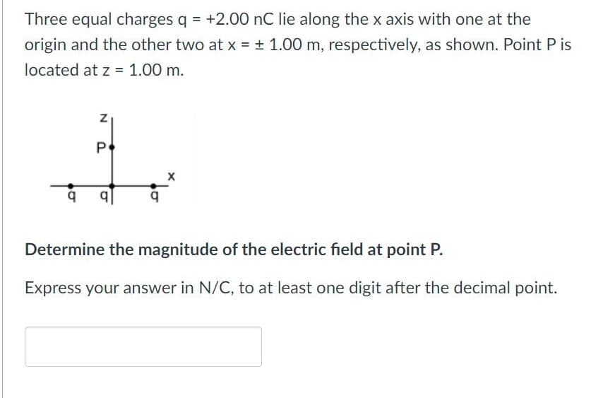 Three equal charges q = +2.00 nC lie along the x axis with one at the
origin and the other two at x = ± 1.00 m, respectively, as shown. Point P is
located at z = 1.00 m.
P
Determine the magnitude of the electric field at point P.
Express your answer in N/C, to at least one digit after the decimal point.
