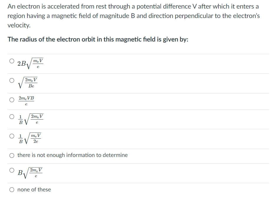 ### Problem Description
An electron is accelerated from rest through a potential difference \( V \) after which it enters a region having a magnetic field of magnitude \( B \) and direction perpendicular to the electron’s velocity.

### Question
The radius of the electron orbit in this magnetic field is given by:

### Options
- \( \quad \large 2B \sqrt{\frac{m_e V}{e}} \)
- \( \quad \large \sqrt{\frac{2m_e V}{Be}} \)
- \( \quad \large \frac{2m_e VB}{e} \)
- \( \quad \large \frac{1}{B} \sqrt{\frac{2m_e V}{e}} \)
- \( \quad \large \frac{1}{B} \sqrt{\frac{m_e V}{2e}} \)
- \( \quad \text{there is not enough information to determine} \)
- \( \quad \large B \sqrt{2m_e V/e} \)
- \( \quad \text{none of these} \)