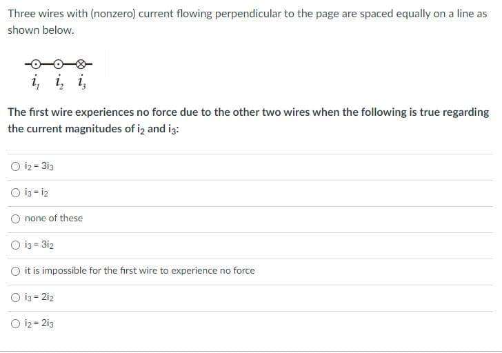 **Problem Statement:**

Three wires with (nonzero) current flowing perpendicular to the page are spaced equally on a line as shown below.

![Diagram](diagram)

The first wire experiences no force due to the other two wires when the following is true regarding the current magnitudes of \(i_2\) and \(i_3\):

1. \(i_2 = 3i_3\)
2. \(i_3 = i_2\)
3. none of these
4. \(i_3 = 3i_2\)
5. it is impossible for the first wire to experience no force
6. \(i_3 = 2i_2\)
7. \(i_2 = 2i_3\)

**Explanation of Diagram:**

The diagram shows three wires arranged in a horizontal line, with currents \(i_1\), \(i_2\), and \(i_3\) respectively flowing perpendicularly into or out of the page. Each wire has a corresponding current labeled next to it. The spacing between each wire is equal.

**Concept:**

The net force on the first wire due to the other two wires must be zero for it to experience no force. This requires that the magnetic forces exerted on the first wire by the second and third wires cancel each other out. The directions and magnitudes of these forces are determined by the directions of the currents and the distances between the wires. 

**Answer Choices and Analysis:**

1. \(i_2 = 3i_3\)
2. \(i_3 = i_2\)
3. none of these
4. \(i_3 = 3i_2\)
5. it is impossible for the first wire to experience no force
6. \(i_3 = 2i_2\)
7. \(i_2 = 2i_3\)