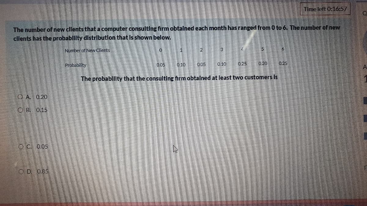 Tme left 0:16:57
The number of new clients that a computer consulting firm obtained each month has ranged from 0 to 6. The number of new
cllents has the probability distributlon that is shown below.
Number of Newdlients
|2
Probability
0,05
0 10
0,05
0.10
0.25
0.20
025
The probablity that the consulting firm obtalned at least two customers Is
CA 0.20
OB 0.15
O C. 0.05
OD 085
