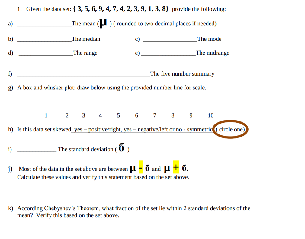 1. Given the data set: {3, 5, 6, 9, 4,7,4,2,3,9, 1, 3, 8} provide the following
rounded to two decimal places if needed)
The mean
а)
b)
The median
The mode
c)
The range
_The midrange
d)
e
The five number summary
f)
g) A box and whisker plot: draw below using the provided number line for scale.
3
6
10
1
2
4
7
89
h) Is this data set skewed_yes - positive/right, yes - negative/left or no - symmetric (circle one)
_The standard deviation (O
i)
j)
Most of the data in the set above are between - 6 and u6.
Calculate these values and verify this statement based on the set above.
k) According Chebyshev's Theorem, what fraction of the set lie within 2 standard deviations of the
mean? Verify this based on the set above
