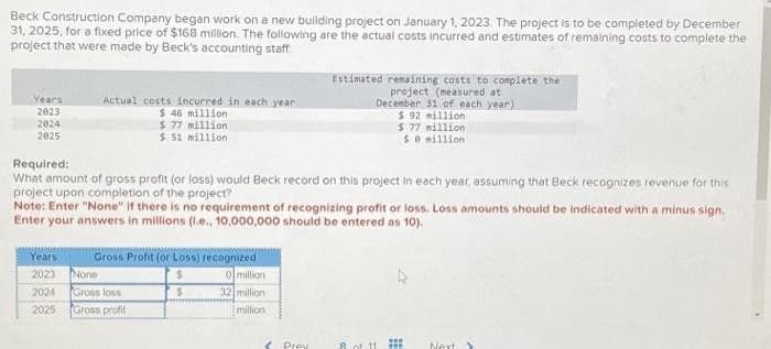 Beck Construction Company began work on a new building project on January 1, 2023. The project is to be completed by December
31, 2025, for a fixed price of $168 million. The following are the actual costs incurred and estimates of remaining costs to complete the
project that were made by Beck's accounting staff
Years
2023
2024
2025
Actual costs incurred in each year
$ 46 million
$77 million
$ 51 million
Required:
What amount of gross profit (or loss) would Beck record on this project in each year, assuming that Beck recognizes revenue for this
project upon completion of the project?
Note: Enter "None" if there is no requirement of recognizing profit or loss. Loss amounts should be indicated with a minus sign.
Enter your answers in millions (l.e., 10,000,000 should be entered as 10).
Years
2023 None
2024
2025
Gross Profit (or Loss) recognized
0 million
32 million
million
Gross loss
Gross profit
$
Estimated remaining costs to complete the
project (measured at
December 31 of each year)
$ 92 million
$77 million
se million
3 Prey
8 of 11
HE
Next