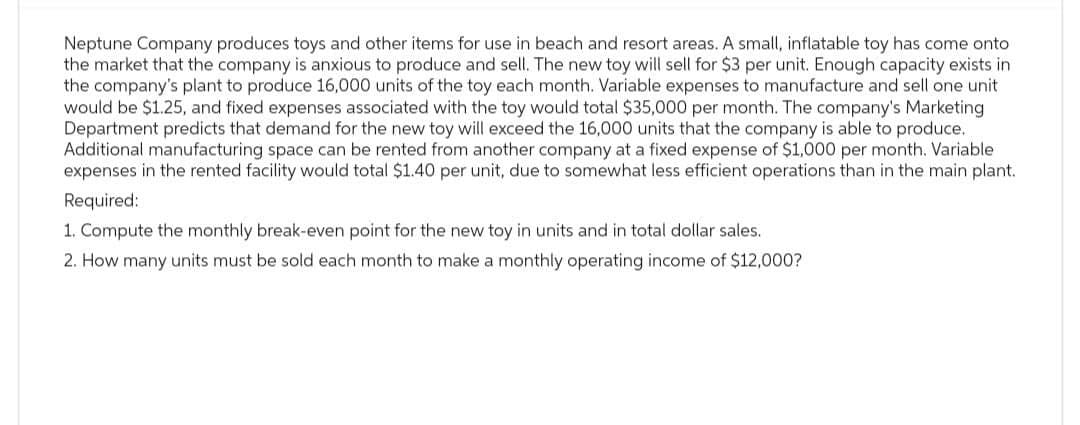 Neptune Company produces toys and other items for use in beach and resort areas. A small, inflatable toy has come onto
the market that the company is anxious to produce and sell. The new toy will sell for $3 per unit. Enough capacity exists in
the company's plant to produce 16,000 units of the toy each month. Variable expenses to manufacture and sell one unit
would be $1.25, and fixed expenses associated with the toy would total $35,000 per month. The company's Marketing
Department predicts that demand for the new toy will exceed the 16,000 units that the company is able to produce.
Additional manufacturing space can be rented from another company at a fixed expense of $1,000 per month. Variable
expenses in the rented facility would total $1.40 per unit, due to somewhat less efficient operations than in the main plant.
Required:
1. Compute the monthly break-even point for the new toy in units and in total dollar sales.
2. How many units must be sold each month to make a monthly operating income of $12,000?