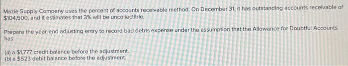 Mazie Supply Company uses the percent of accounts receivable method. On December 31, it has outstanding accounts receivable of
$104,500, and it estimates that 3% will be uncollectible.
Prepare the year-end adjusting entry to record bad debts expense under the assumption that the Allowance for Doubtful Accounts
has:
(a) a $1,777 credit balance before the adjustment.
(b) a $523 debit balance before the adjustment.