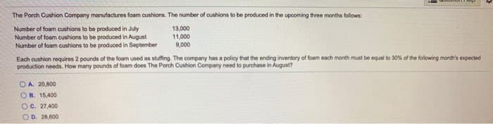 The Porch Cushion Company manufactures foam cushions. The number of cushions to be produced in the upcoming three months follows:
Number of foam cushions to be produced in July
Number of foam cushions to be produced in August
Number of foam cushions to be produced in September
Each cushion requires 2 pounds of the foam used as stuffing. The company has a policy that the ending inventory of foam each month must be equal to 30% of the following month's expected
production needs. How many pounds of foam does The Porch Cushion Company need to purchase in August?
OA. 20,800
OB. 15,400
13,000
11,000
9,000
OC. 27,400
OD. 28,600