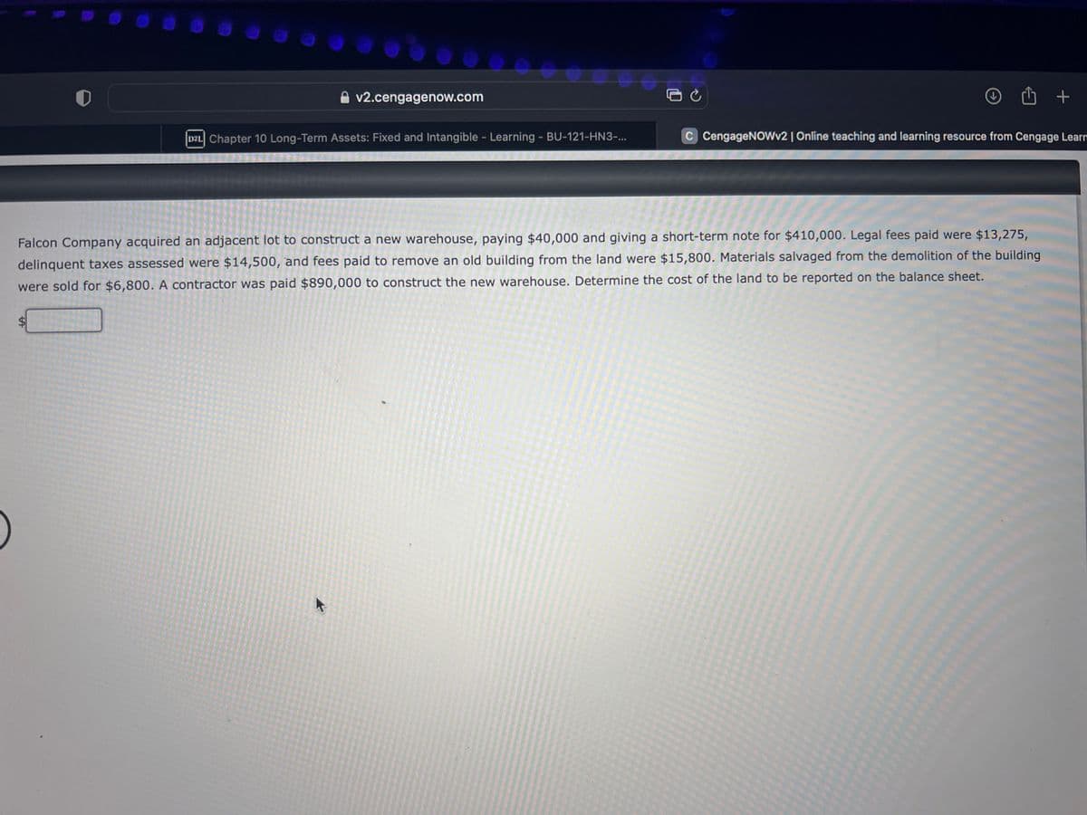 )
SA
v2.cengagenow.com
D2L Chapter 10 Long-Term Assets: Fixed and Intangible - Learning - BU-121-HN3-...
K
Ć
Û
Falcon Company acquired an adjacent lot to construct a new warehouse, paying $40,000 and giving a short-term note for $410,000. Legal fees paid were $13,275,
delinquent taxes assessed were $14,500, and fees paid to remove an old building from the land were $15,800. Materials salvaged from the demolition of the building
were sold for $6,800. A contractor was paid $890,000 to construct the new warehouse. Determine the cost of the land to be reported on the balance sheet.
+
C CengageNOWv2 | Online teaching and learning resource from Cengage Learn