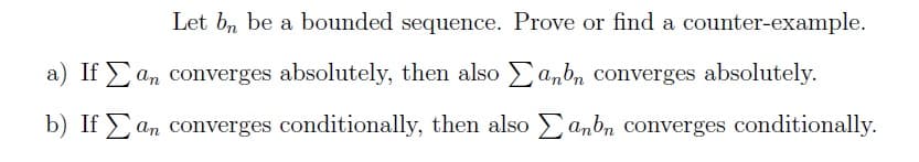 Let bn be a bounded sequence. Prove or find a counter-example.
a) If an converges absolutely, then also anbn converges absolutely.
b) If
an converges conditionally, then also
anbn converges conditionally.